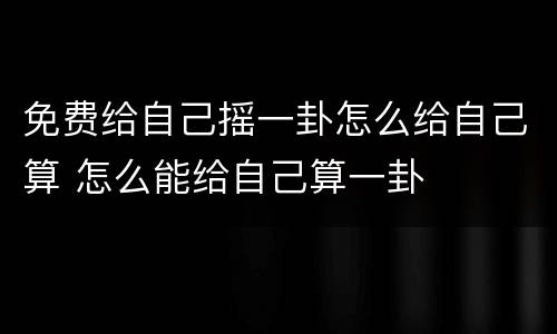 免费给自己摇一卦怎么给自己算 怎么能给自己算一卦