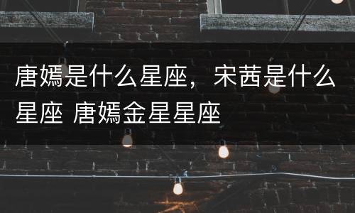 唐嫣是什么星座，宋茜是什么星座 唐嫣金星星座