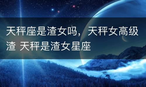 天秤座是渣女吗，天秤女高级渣 天秤是渣女星座