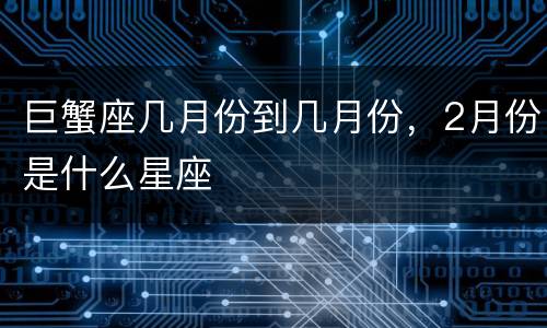巨蟹座几月份到几月份，2月份是什么星座