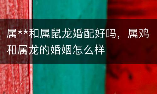 属**和属鼠龙婚配好吗，属鸡和属龙的婚姻怎么样