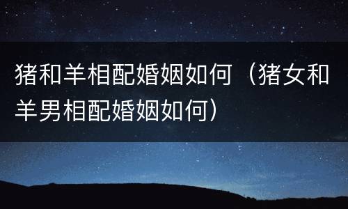 猪和羊相配婚姻如何（猪女和羊男相配婚姻如何）