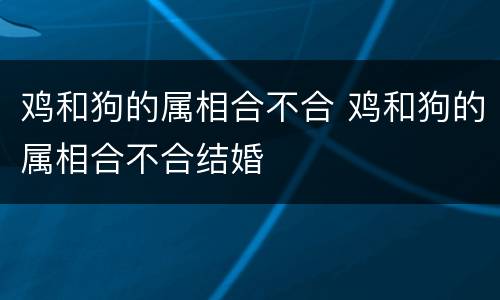 鸡和狗的属相合不合 鸡和狗的属相合不合结婚