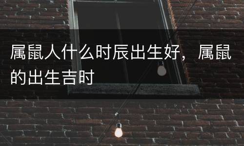 属鼠人什么时辰出生好，属鼠的出生吉时