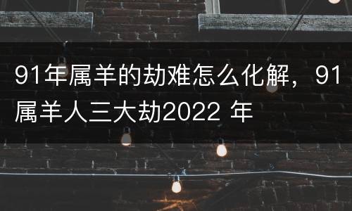 91年属羊的劫难怎么化解，91属羊人三大劫2022 年