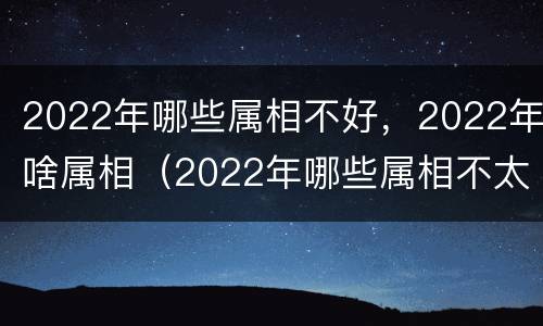 2022年哪些属相不好，2022年啥属相（2022年哪些属相不太好）