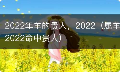 2022年羊的贵人，2022（属羊2022命中贵人）