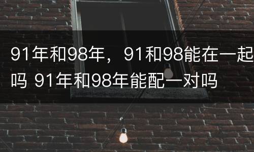 91年和98年，91和98能在一起吗 91年和98年能配一对吗