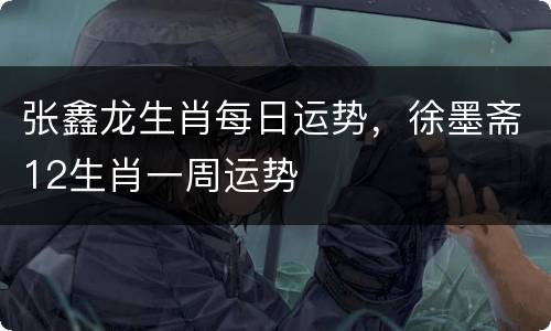 张鑫龙生肖每日运势，徐墨斋12生肖一周运势