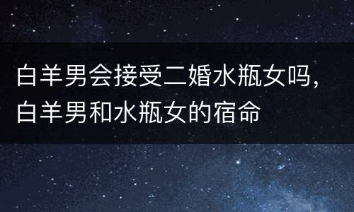 白羊男会接受二婚水瓶女吗，白羊男和水瓶女的宿命