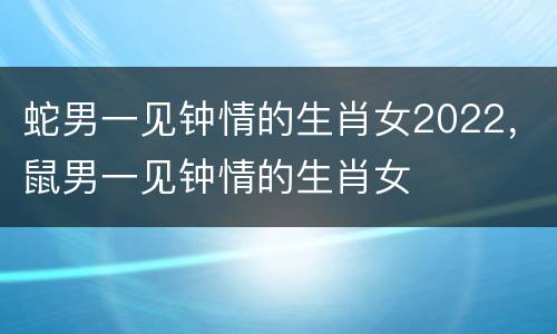 蛇男一见钟情的生肖女2022，鼠男一见钟情的生肖女