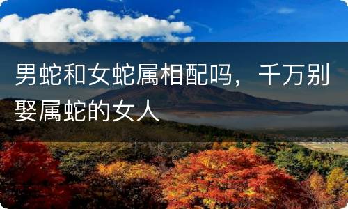 男蛇和女蛇属相配吗，千万别娶属蛇的女人