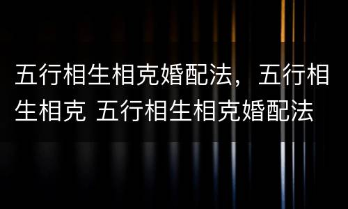 五行相生相克婚配法，五行相生相克 五行相生相克婚配法 准