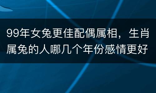 99年女兔更佳配偶属相，生肖属兔的人哪几个年份感情更好