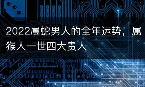 2022属蛇男人的全年运势，属猴人一世四大贵人