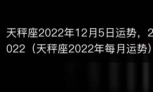 天秤座2022年12月5日运势，2022（天秤座2022年每月运势）