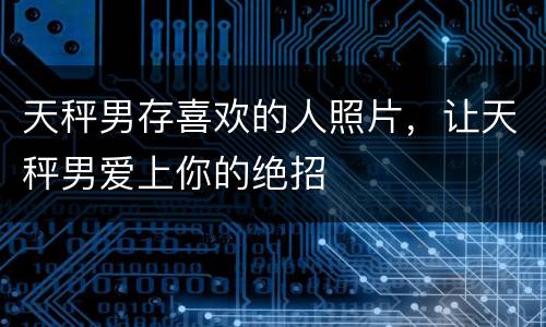 天秤男存喜欢的人照片，让天秤男爱上你的绝招