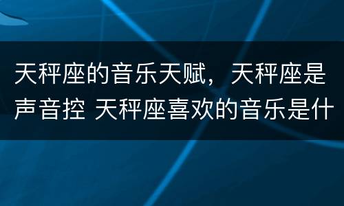 天秤座的音乐天赋，天秤座是声音控 天秤座喜欢的音乐是什么