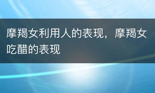 摩羯女利用人的表现，摩羯女吃醋的表现