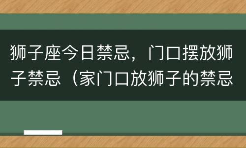 狮子座今日禁忌，门口摆放狮子禁忌（家门口放狮子的禁忌）