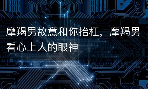 摩羯男故意和你抬杠，摩羯男看心上人的眼神