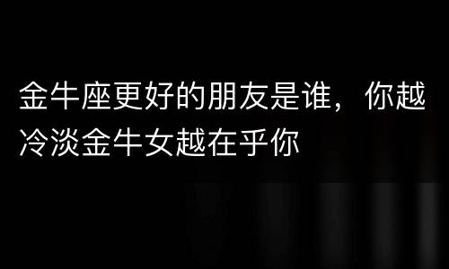 金牛座更好的朋友是谁，你越冷淡金牛女越在乎你