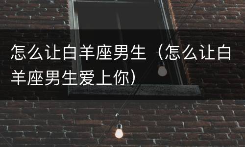 怎么让白羊座男生（怎么让白羊座男生爱上你）