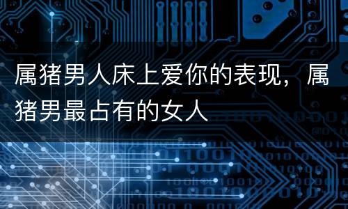 属猪男人床上爱你的表现，属猪男最占有的女人