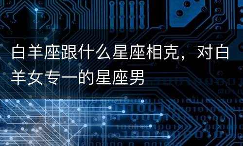 白羊座跟什么星座相克，对白羊女专一的星座男