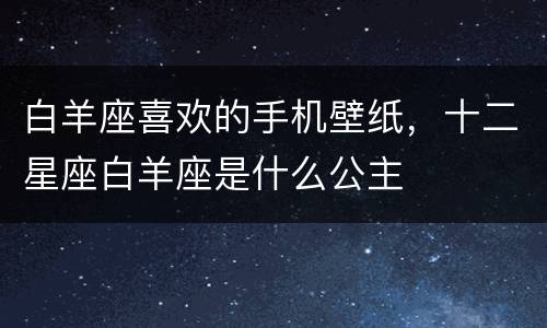 白羊座喜欢的手机壁纸，十二星座白羊座是什么公主