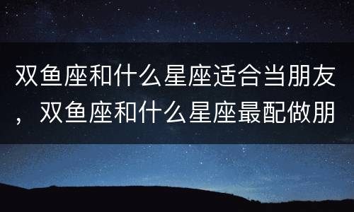 双鱼座和什么星座适合当朋友，双鱼座和什么星座最配做朋友