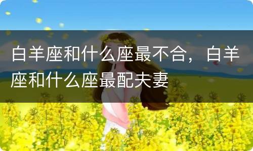 白羊座和什么座最不合，白羊座和什么座最配夫妻