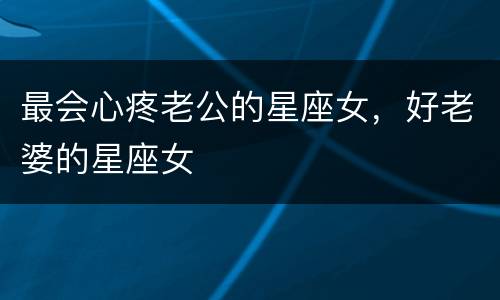 最会心疼老公的星座女，好老婆的星座女