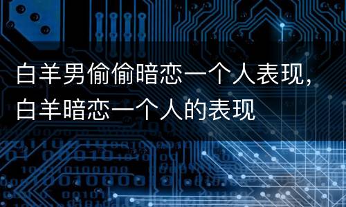 白羊男偷偷暗恋一个人表现，白羊暗恋一个人的表现