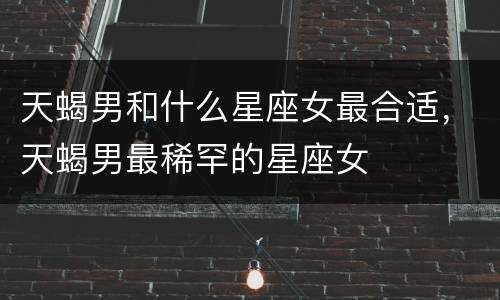 天蝎男和什么星座女最合适，天蝎男最稀罕的星座女