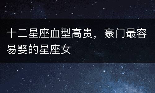 十二星座血型高贵，豪门最容易娶的星座女