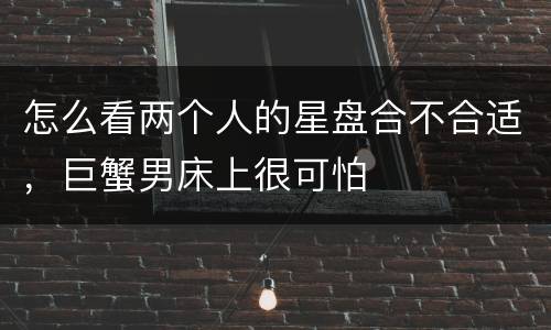 怎么看两个人的星盘合不合适，巨蟹男床上很可怕