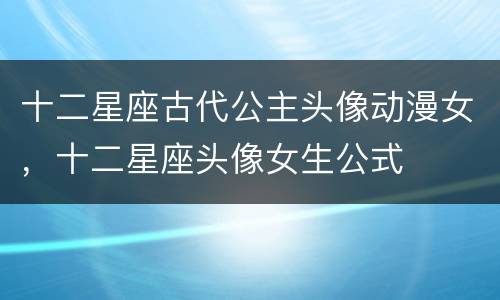 十二星座古代公主头像动漫女，十二星座头像女生公式