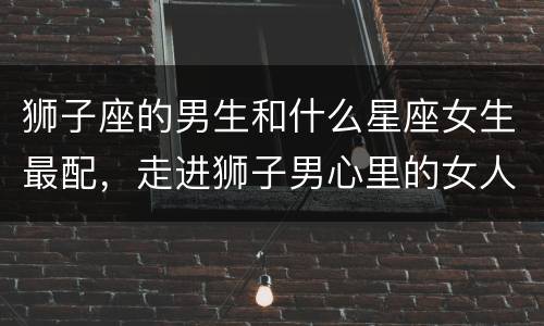 狮子座的男生和什么星座女生最配，走进狮子男心里的女人