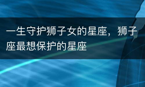 一生守护狮子女的星座，狮子座最想保护的星座