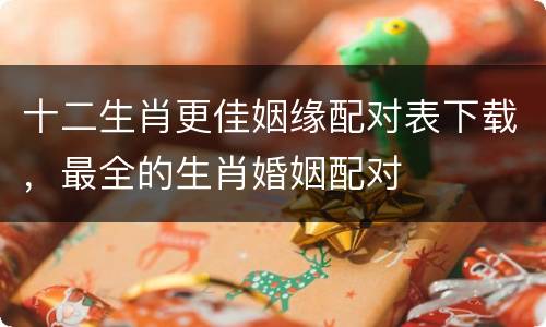 十二生肖更佳姻缘配对表下载，最全的生肖婚姻配对