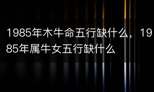 1985年木牛命五行缺什么，1985年属牛女五行缺什么