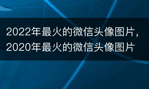 2022年最火的微信头像图片，2020年最火的微信头像图片