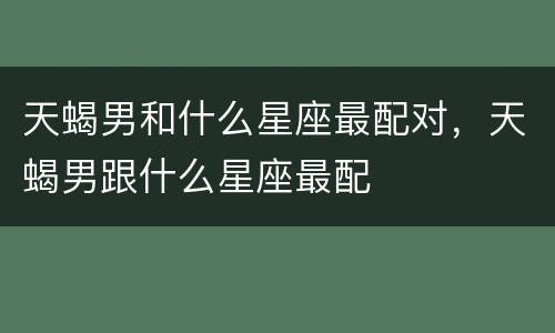 天蝎男和什么星座最配对，天蝎男跟什么星座最配