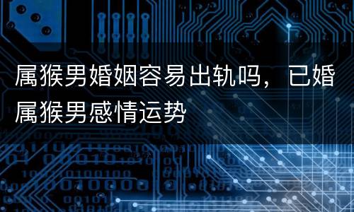 属猴男婚姻容易出轨吗，已婚属猴男感情运势