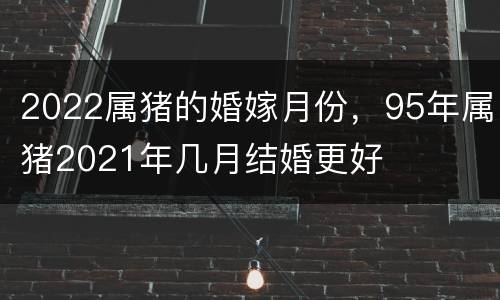 2022属猪的婚嫁月份，95年属猪2021年几月结婚更好