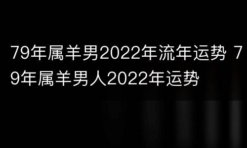 79年属羊男2022年流年运势 79年属羊男人2022年运势