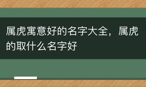 属虎寓意好的名字大全，属虎的取什么名字好