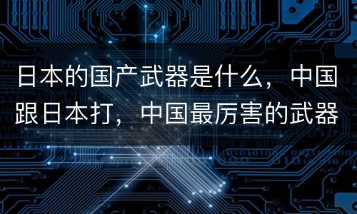 日本的国产武器是什么，中国跟日本打，中国最厉害的武器是什么？