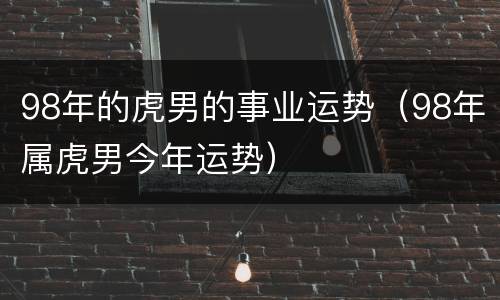 98年的虎男的事业运势（98年属虎男今年运势）